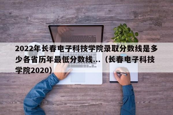 2022年长春电子科技学院录取分数线是多少各省历年最低分数线...（长春电子科技学院2020）-第1张图片