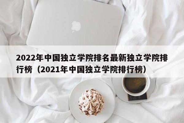 2022年中国独立学院排名最新独立学院排行榜（2021年中国独立学院排行榜）-第1张图片