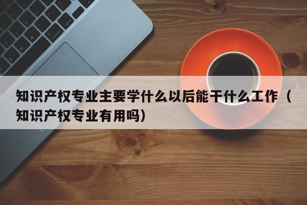 知识产权专业主要学什么以后能干什么工作（知识产权专业有用吗）-第1张图片