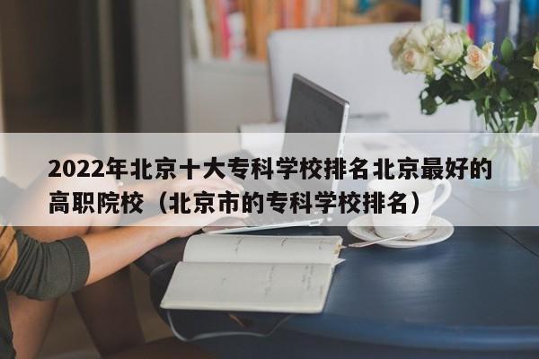 2022年北京十大专科学校排名北京最好的高职院校（北京市的专科学校排名）-第1张图片