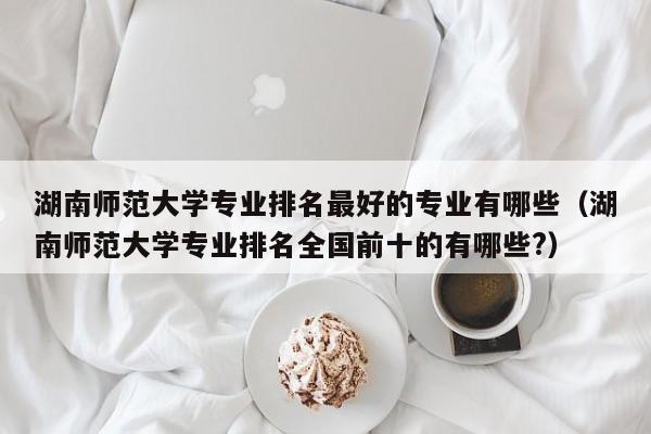 湖南师范大学专业排名最好的专业有哪些（湖南师范大学专业排名全国前十的有哪些?）-第1张图片