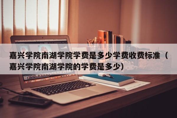 嘉兴学院南湖学院学费是多少学费收费标准（嘉兴学院南湖学院的学费是多少）-第1张图片