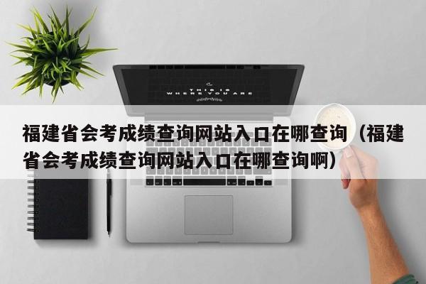 福建省会考成绩查询网站入口在哪查询（福建省会考成绩查询网站入口在哪查询啊）-第1张图片