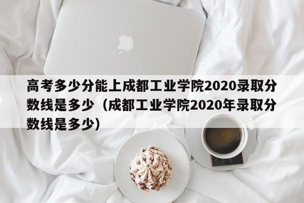 高考多少分能上成都工业学院2020录取分数线是多少（成都工业学院2020年录取分数线是多少）-第1张图片