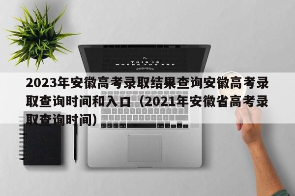 2023年安徽高考录取结果查询安徽高考录取查询时间和入口（2021年安徽省高考录取查询时间）-第1张图片