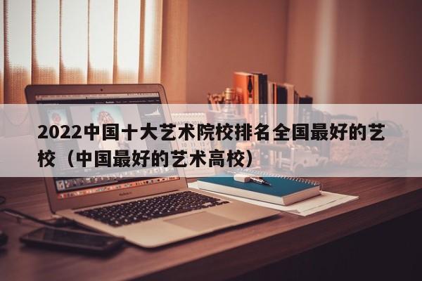 2022中国十大艺术院校排名全国最好的艺校（中国最好的艺术高校）-第1张图片