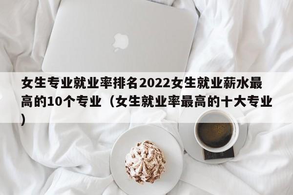 女生专业就业率排名2022女生就业薪水最高的10个专业（女生就业率最高的十大专业）-第1张图片