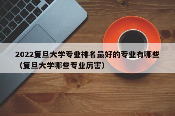 2022复旦大学专业排名最好的专业有哪些（复旦大学哪些专业厉害）-第1张图片