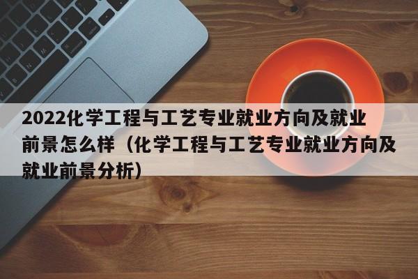 2022化学工程与工艺专业就业方向及就业前景怎么样（化学工程与工艺专业就业方向及就业前景分析）-第1张图片