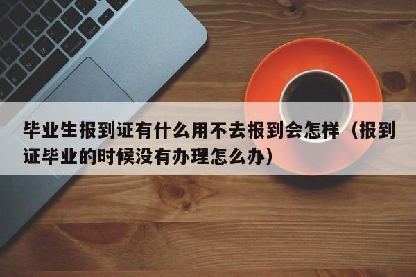 毕业生报到证有什么用不去报到会怎样（报到证毕业的时候没有办理怎么办）-第1张图片