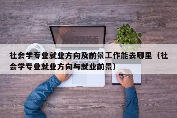 社会学专业就业方向及前景工作能去哪里（社会学专业就业方向与就业前景）-第1张图片