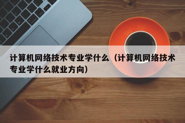 计算机网络技术专业学什么（计算机网络技术专业学什么就业方向）-第1张图片