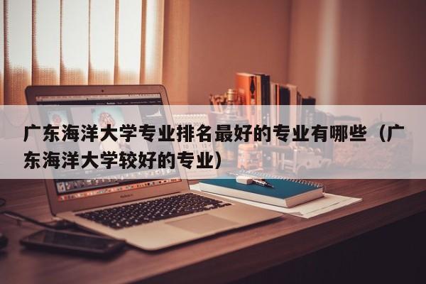 广东海洋大学专业排名最好的专业有哪些（广东海洋大学较好的专业）-第1张图片