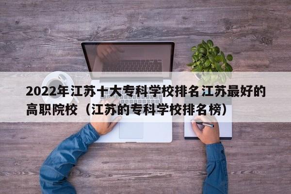 2022年江苏十大专科学校排名江苏最好的高职院校（江苏的专科学校排名榜）-第1张图片