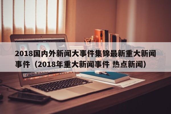 2018国内外新闻大事件集锦最新重大新闻事件（2018年重大新闻事件 热点新闻）-第1张图片