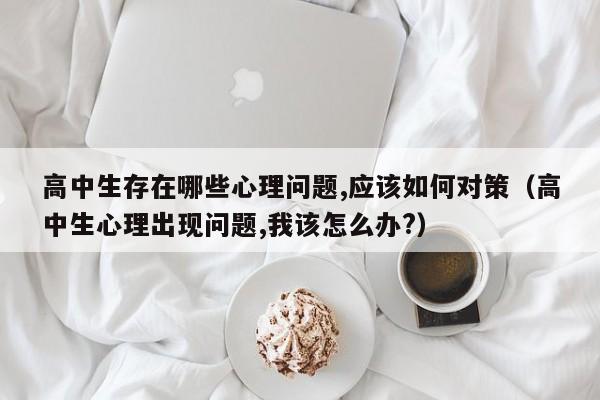 高中生存在哪些心理问题,应该如何对策（高中生心理出现问题,我该怎么办?）-第1张图片