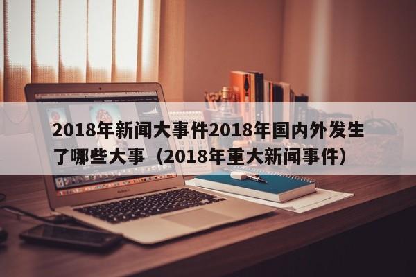 2018年新闻大事件2018年国内外发生了哪些大事（2018年重大新闻事件）-第1张图片