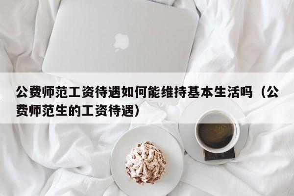 公费师范工资待遇如何能维持基本生活吗（公费师范生的工资待遇）-第1张图片