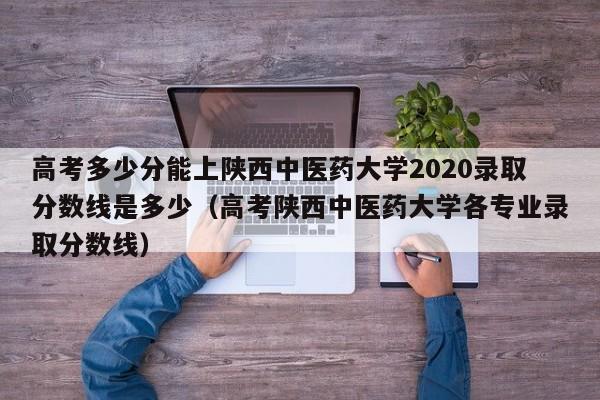 高考多少分能上陕西中医药大学2020录取分数线是多少（高考陕西中医药大学各专业录取分数线）-第1张图片