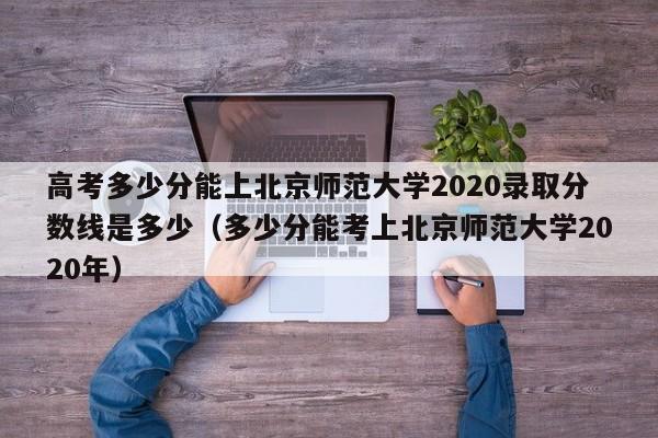 高考多少分能上北京师范大学2020录取分数线是多少（多少分能考上北京师范大学2020年）-第1张图片