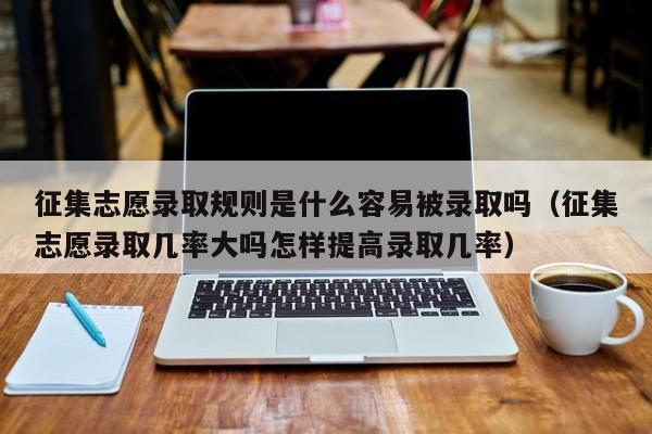 征集志愿录取规则是什么容易被录取吗（征集志愿录取几率大吗怎样提高录取几率）-第1张图片