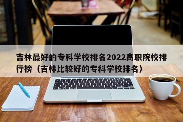 吉林最好的专科学校排名2022高职院校排行榜（吉林比较好的专科学校排名）-第1张图片