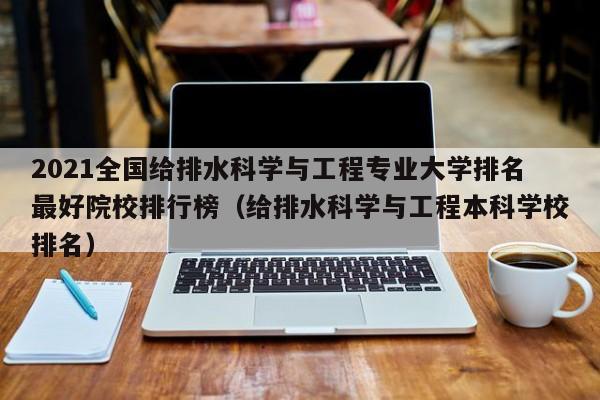 2021全国给排水科学与工程专业大学排名最好院校排行榜（给排水科学与工程本科学校排名）-第1张图片