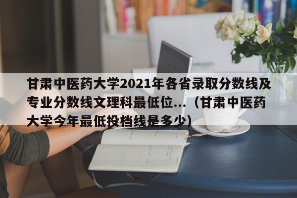 甘肃中医药大学2021年各省录取分数线及专业分数线文理科最低位...（甘肃中医药大学今年最低投档线是多少）-第1张图片