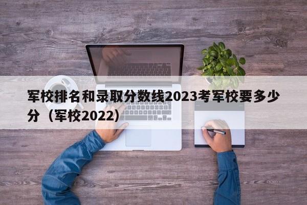 军校排名和录取分数线2023考军校要多少分（军校2022）-第1张图片