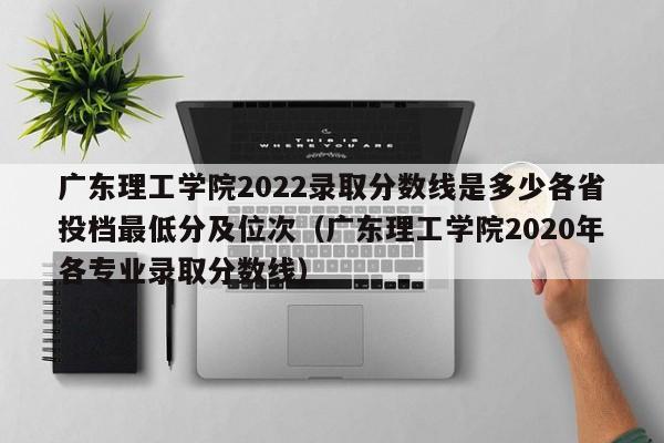 广东理工学院2022录取分数线是多少各省投档最低分及位次（广东理工学院2020年各专业录取分数线）-第1张图片