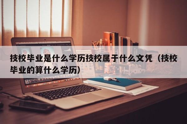 技校毕业是什么学历技校属于什么文凭（技校毕业的算什么学历）-第1张图片