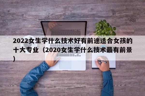 2022女生学什么技术好有前途适合女孩的十大专业（2020女生学什么技术最有前景）-第1张图片