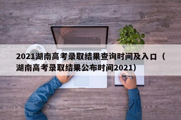 2021湖南高考录取结果查询时间及入口（湖南高考录取结果公布时间2021）-第1张图片