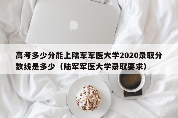 高考多少分能上陆军军医大学2020录取分数线是多少（陆军军医大学录取要求）-第1张图片