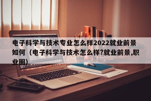 电子科学与技术专业怎么样2022就业前景如何（电子科学与技术怎么样?就业前景,职业圈）-第1张图片