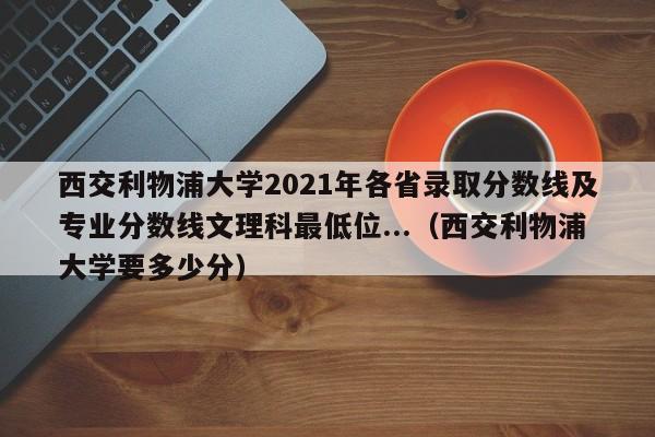 西交利物浦大学2021年各省录取分数线及专业分数线文理科最低位...（西交利物浦大学要多少分）-第1张图片