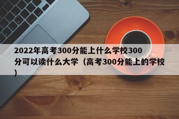 2022年高考300分能上什么学校300分可以读什么大学（高考300分能上的学校）-第1张图片