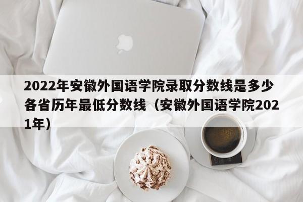 2022年安徽外国语学院录取分数线是多少各省历年最低分数线（安徽外国语学院2021年）-第1张图片