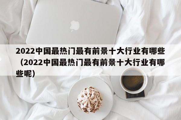 2022中国最热门最有前景十大行业有哪些（2022中国最热门最有前景十大行业有哪些呢）-第1张图片