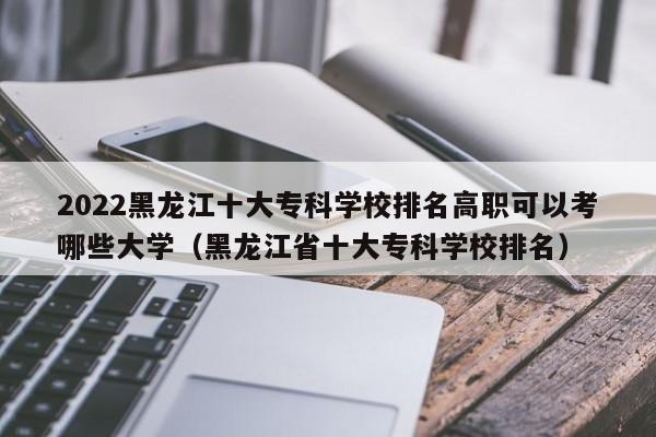 2022黑龙江十大专科学校排名高职可以考哪些大学（黑龙江省十大专科学校排名）-第1张图片