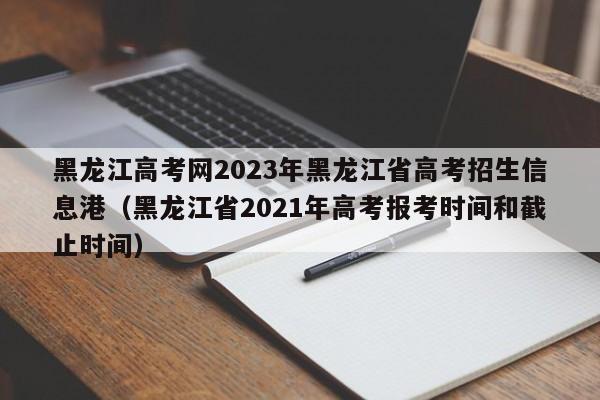 黑龙江高考网2023年黑龙江省高考招生信息港（黑龙江省2021年高考报考时间和截止时间）-第1张图片