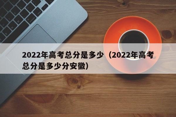 2022年高考总分是多少（2022年高考总分是多少分安徽）-第1张图片