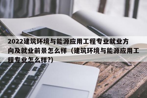 2022建筑环境与能源应用工程专业就业方向及就业前景怎么样（建筑环境与能源应用工程专业怎么样?）-第1张图片