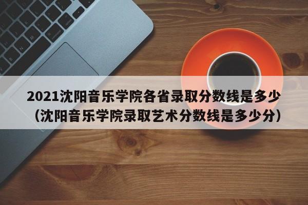 2021沈阳音乐学院各省录取分数线是多少（沈阳音乐学院录取艺术分数线是多少分）-第1张图片