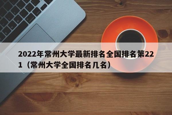 2022年常州大学最新排名全国排名第221（常州大学全国排名几名）-第1张图片