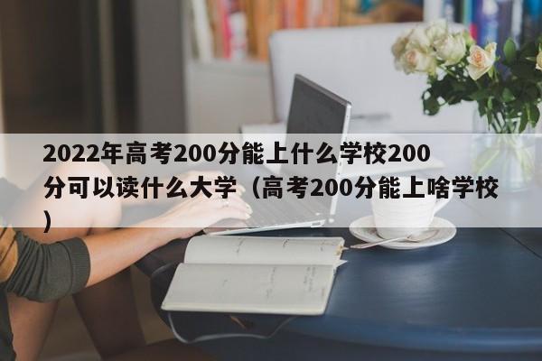 2022年高考200分能上什么学校200分可以读什么大学（高考200分能上啥学校）-第1张图片