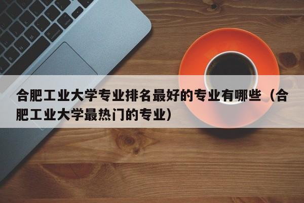 合肥工业大学专业排名最好的专业有哪些（合肥工业大学最热门的专业）-第1张图片