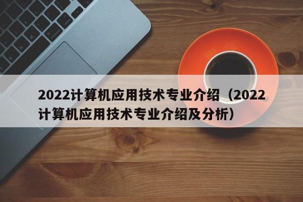 2022计算机应用技术专业介绍（2022计算机应用技术专业介绍及分析）-第1张图片