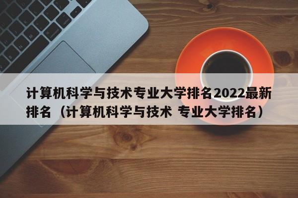 计算机科学与技术专业大学排名2022最新排名（计算机科学与技术 专业大学排名）-第1张图片