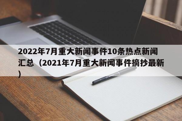 2022年7月重大新闻事件10条热点新闻汇总（2021年7月重大新闻事件摘抄最新）-第1张图片